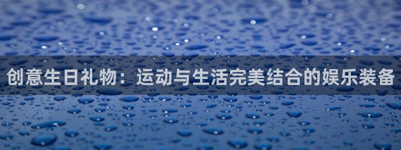 南宫大舞台官网下载平台是正规平台吗：创意生日礼物：运