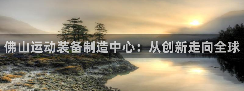 南宫大舞台官网下载是干嘛的公司：佛山运动装备制造中心：从创新