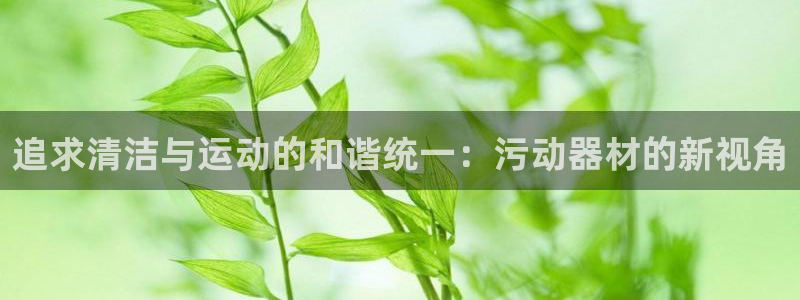 南宫大舞台官方正版app集团官网首页网址：追求清洁与