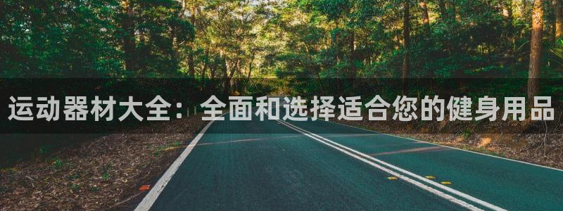 南宫大舞台官方正版app开户：运动器材大全：全面和选择适合您